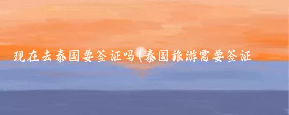 现在去泰国要签证吗(泰国旅游需要签证么)