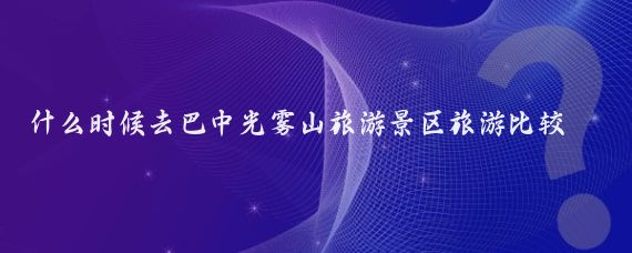 什么时候去巴中光雾山旅游景区旅游比较好(光雾山旅游时间)
