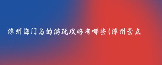漳州海门岛的游玩攻略有哪些(漳州景点旅游攻略)