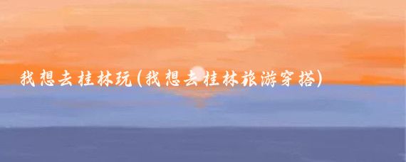 我想去桂林玩(我想去桂林旅游穿搭)