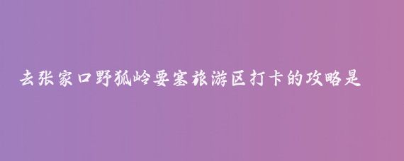 去张家口野狐岭要塞旅游区打卡的攻略是什么(野狐岭要塞旅游)