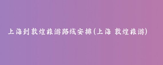 上海到敦煌旅游路线安排(上海 敦煌旅游)