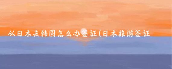 从日本去韩国怎么办签证(日本旅游签证 韩国)