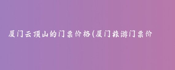 厦门云顶山的门票价格(厦门旅游门票价格)