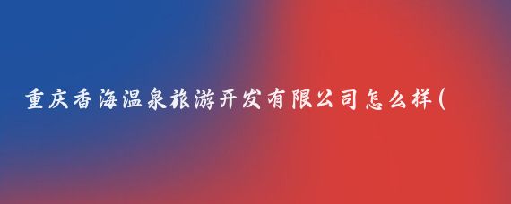 重庆香海温泉旅游开发有限公司怎么样(重庆温泉旅游开发)