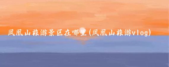 凤凰山旅游景区在哪里(凤凰山旅游vlog)