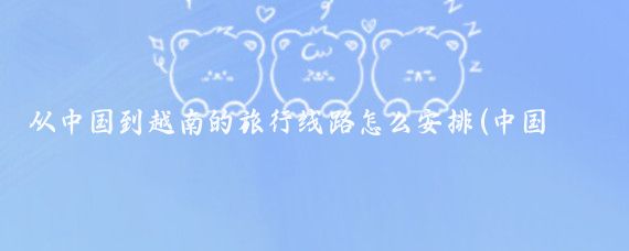 从中国到越南的旅行线路怎么安排(中国到越南旅游)