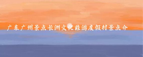 广东广州景点长洲文化旅游度假村景点介绍(长洲旅游文化度假村)