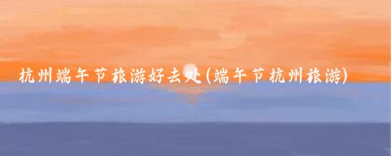 杭州端午节旅游好去处(端午节杭州旅游)