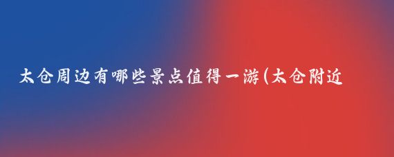 太仓周边有哪些景点值得一游(太仓附近旅游景点)