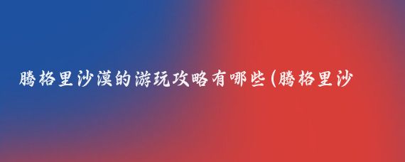 腾格里沙漠的游玩攻略有哪些(腾格里沙漠旅游攻略江苏)