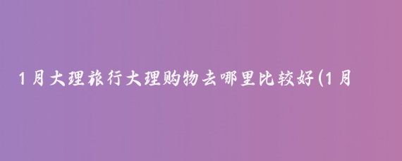 1月大理旅行大理购物去哪里比较好(1月 大理旅游)
