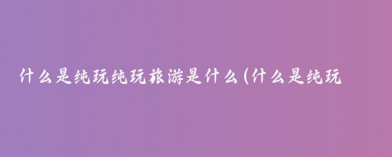 什么是纯玩纯玩旅游是什么(什么是纯玩旅游)