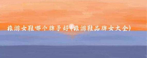 旅游女鞋哪个牌子好(旅游鞋品牌女大全)
