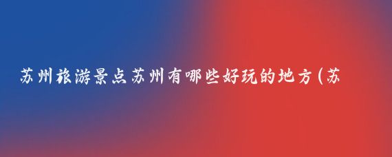苏州旅游景点苏州有哪些好玩的地方(苏州旅游 数据)
