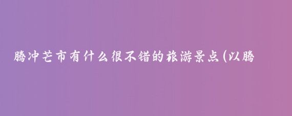 腾冲芒市有什么很不错的旅游景点(以腾冲芒市旅游)