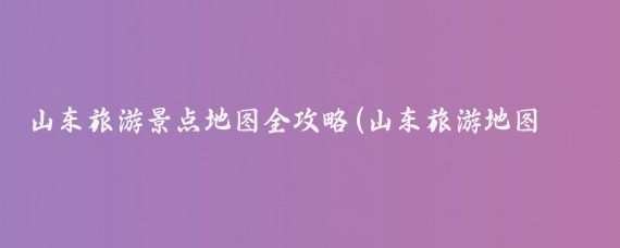 山东旅游景点地图全攻略(山东旅游地图标注)