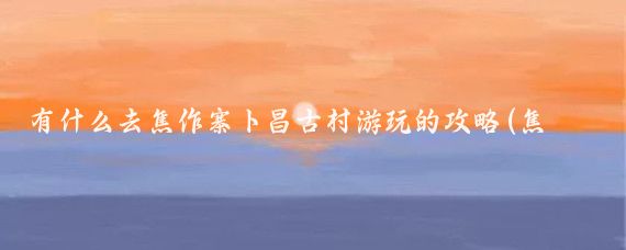 有什么去焦作寨卜昌古村游玩的攻略(焦作旅游攻略怎么)
