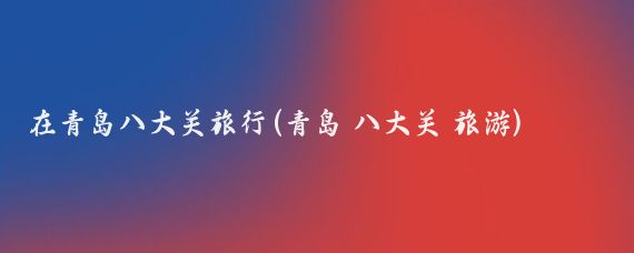 在青岛八大关旅行(青岛 八大关 旅游)