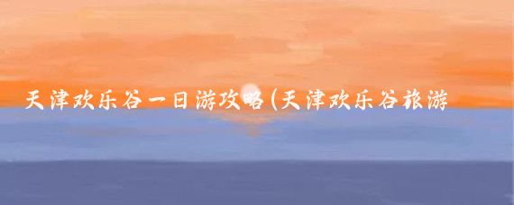 天津欢乐谷一日游攻略(天津欢乐谷旅游攻略云南)