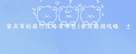 安庆市的旅行攻略有哪些(安庆旅游攻略江苏)