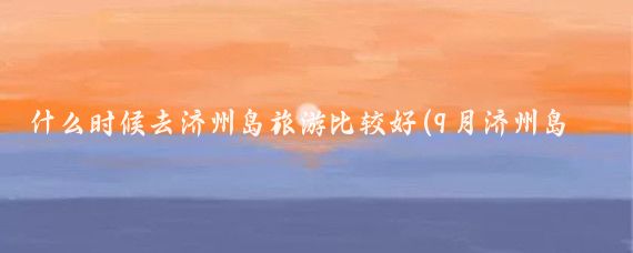 什么时候去济州岛旅游比较好(9月济州岛旅游)