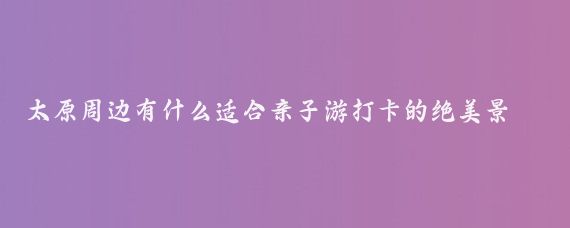 太原周边有什么适合亲子游打卡的绝美景区(太原周边旅游景点打卡)