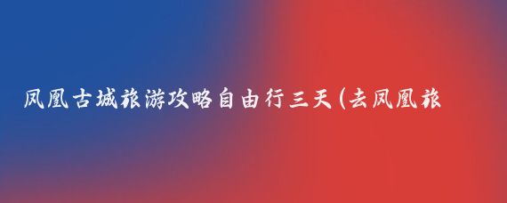 凤凰古城旅游攻略自由行三天(去凤凰旅游攻略三天)