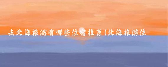 去北海旅游有哪些住宿推荐(北海旅游住宿必备)