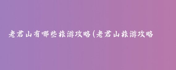 老君山有哪些旅游攻略(老君山旅游攻略长沙)