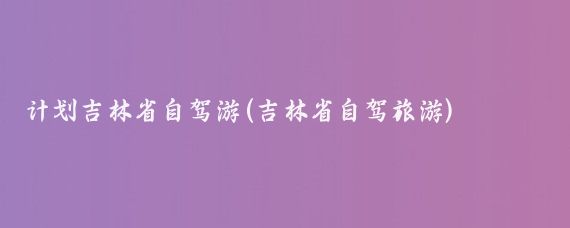 计划吉林省自驾游(吉林省自驾旅游)