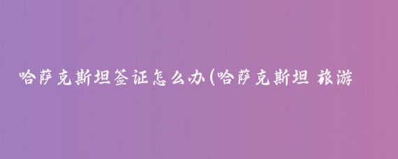 哈萨克斯坦签证怎么办(哈萨克斯坦 旅游签证)