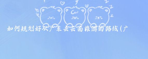 如何规划好从广东去云南旅游的路线(广州去云南旅游)