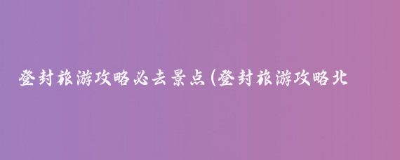 登封旅游攻略必去景点(登封旅游攻略北京)