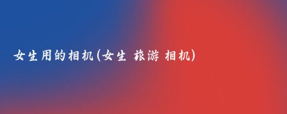 女生用的相机(女生 旅游 相机)