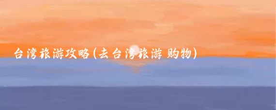 台湾旅游攻略(去台湾旅游 购物)