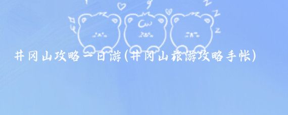 井冈山攻略一日游(井冈山旅游攻略手帐)