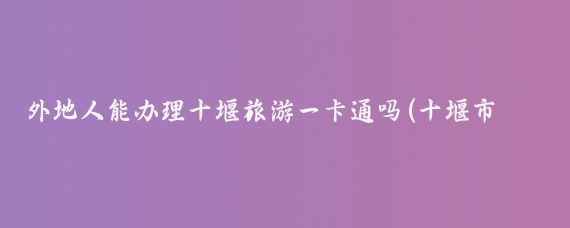 外地人能办理十堰旅游一卡通吗(十堰市旅游一卡通)