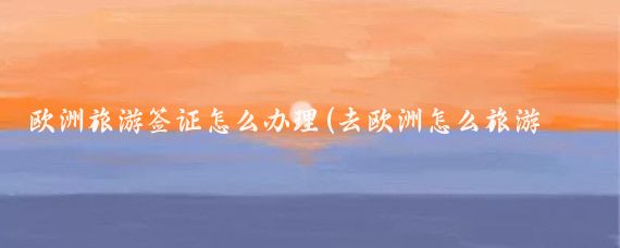 欧洲旅游签证怎么办理(去欧洲怎么旅游签证)