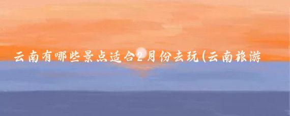 云南有哪些景点适合2月份去玩(云南旅游攻略2月)
