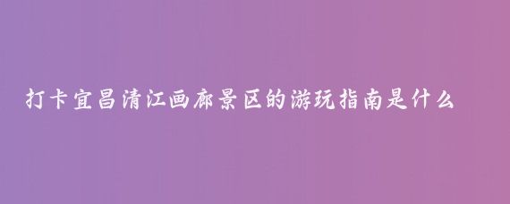 打卡宜昌清江画廊景区的游玩指南是什么(宜昌旅游清江画廊)