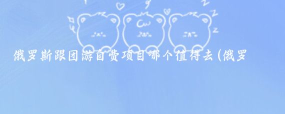 俄罗斯跟团游自费项目哪个值得去(俄罗斯旅游自费)