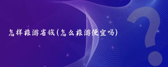 怎样旅游省钱(怎么旅游便宜吗)