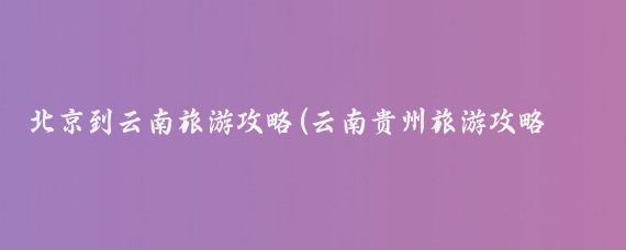 北京到云南旅游攻略(云南贵州旅游攻略北京)