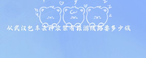 从武汉包车去神农架有旅游线路要多少钱(从武汉到神农架旅游)