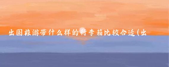 出国旅游带什么样的行李箱比较合适(出国旅游带行李箱)