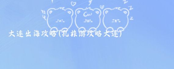 大连出海攻略(孔旅游攻略大连)