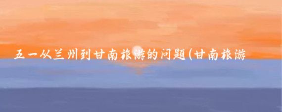 五一从兰州到甘南旅游的问题(甘南旅游 五一)