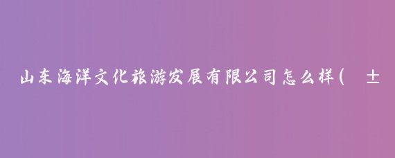 山东海洋文化旅游发展有限公司怎么样(山东海洋旅游文化)