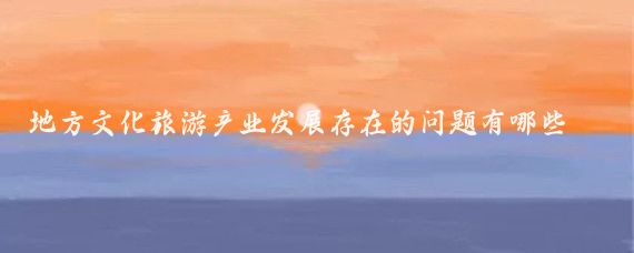 地方文化旅游产业发展存在的问题有哪些(文化旅游产业 现状)